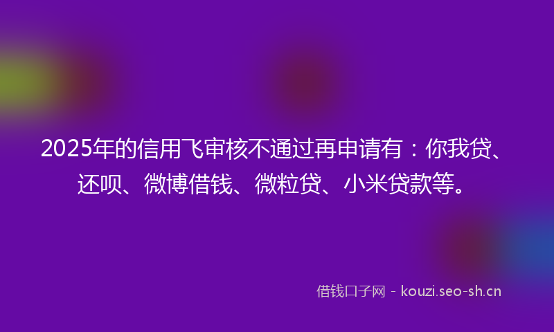 2025年的信用飞审核不通过再申请有：你我贷、还呗、微博借钱、微粒贷、小米贷款等。