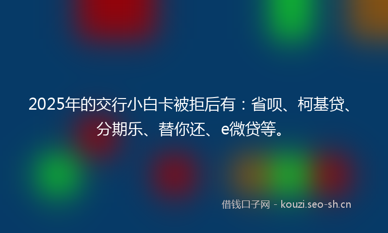 2025年的交行小白卡被拒后有：省呗、柯基贷、分期乐、替你还、e微贷等。