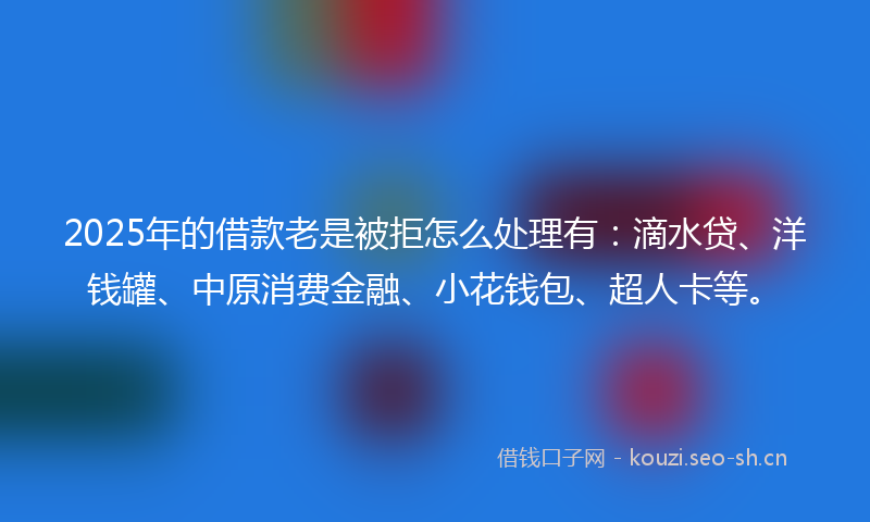 2025年的借款老是被拒怎么处理有：滴水贷、洋钱罐、中原消费金融、小花钱包、超人卡等。