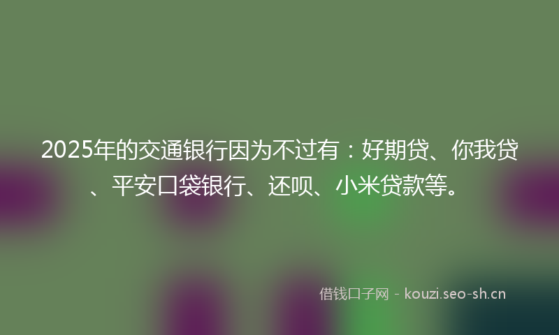 2025年的交通银行因为不过有：好期贷、你我贷、平安口袋银行、还呗、小米贷款等。