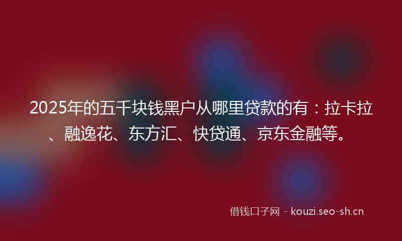 2025年的五千块钱黑户从哪里贷款的有：拉卡拉、融逸花、东方汇、快贷通、京东金融等。