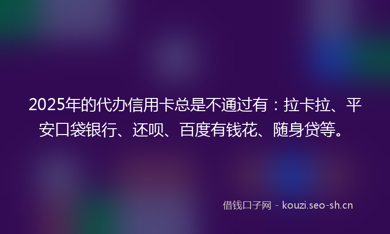 2025年的代办信用卡总是不通过有：拉卡拉、平安口袋银行、还呗、百度有钱花、随身贷等。
