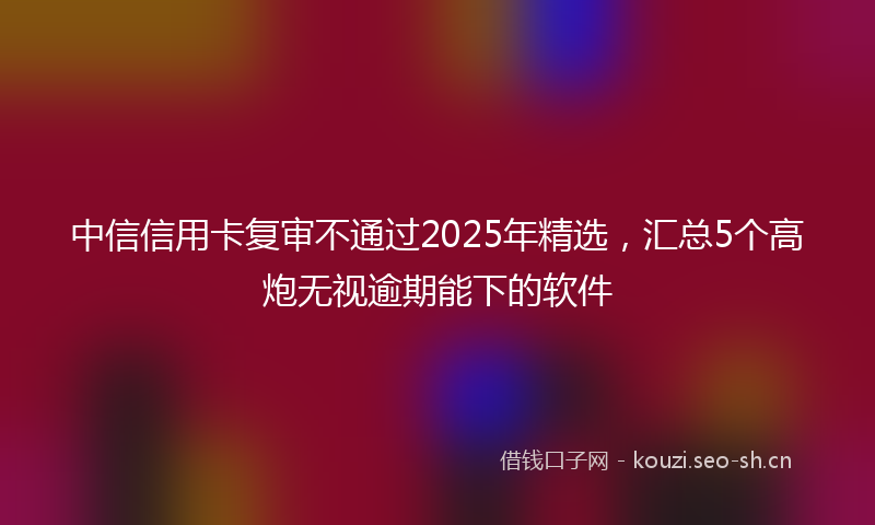 中信信用卡复审不通过2025年精选，汇总5个高炮无视逾期能下的软件
