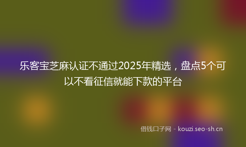 乐客宝芝麻认证不通过2025年精选，盘点5个可以不看征信就能下款的平台