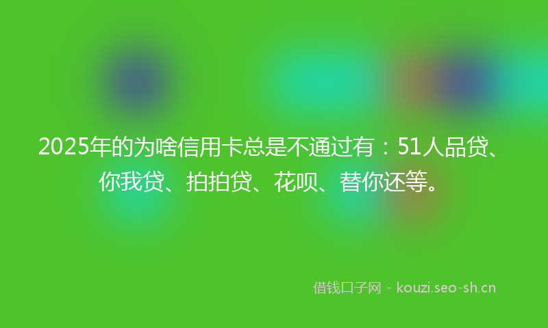2025年的为啥信用卡总是不通过有：51人品贷、你我贷、拍拍贷、花呗、替你还等。