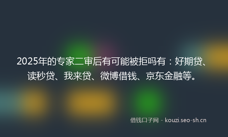 2025年的专家二审后有可能被拒吗有:好期贷、读秒贷、我来贷、微博借钱、京东金融等。