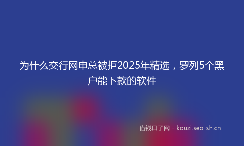 为什么交行网申总被拒2025年精选，罗列5个黑户能下款的软件