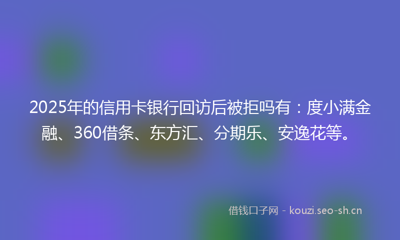 2025年的信用卡银行回访后被拒吗有:度小满金融、360借条、东方汇、分期乐、安逸花等。