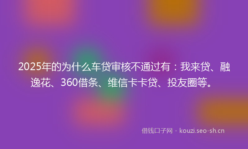 2025年的为什么车贷审核不通过有：我来贷、融逸花、360借条、维信卡卡贷、投友圈等。