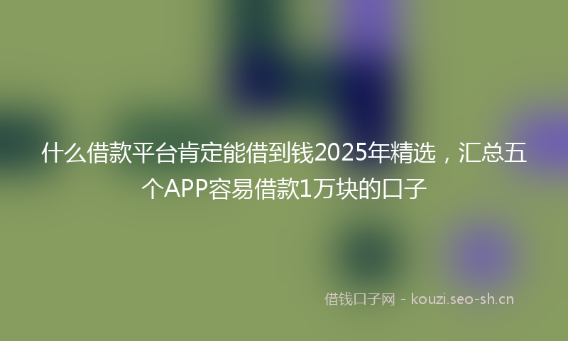 什么借款平台肯定能借到钱2025年精选,汇总五个APP容易借款1万块的口子
