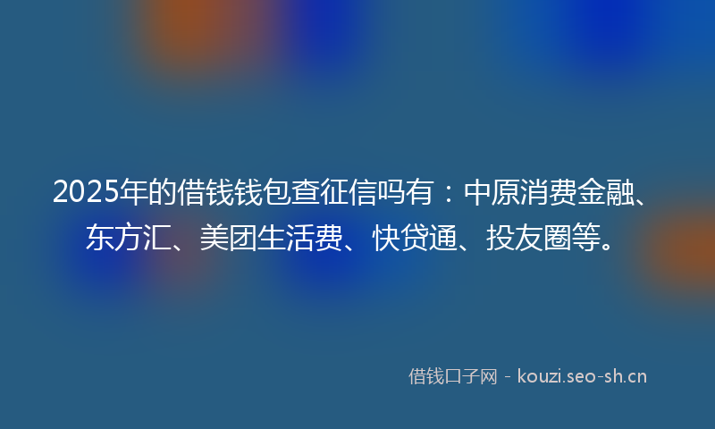 2025年的借钱钱包查征信吗有:中原消费金融、东方汇、美团生活费、快贷通、投友圈等。