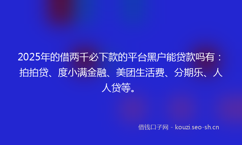 2025年的借两千必下款的平台黑户能贷款吗有：拍拍贷、度小满金融、美团生活费、分期乐、人人贷等。