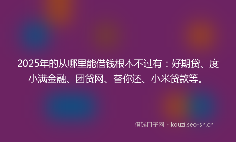 2025年的从哪里能借钱根本不过有：好期贷、度小满金融、团贷网、替你还、小米贷款等。
