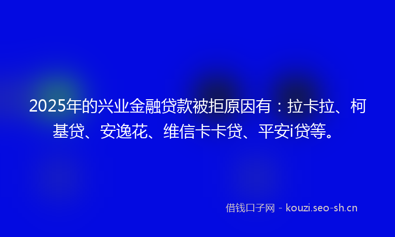 2025年的兴业金融贷款被拒原因有:拉卡拉、柯基贷、安逸花、维信卡卡贷、平安i贷等。