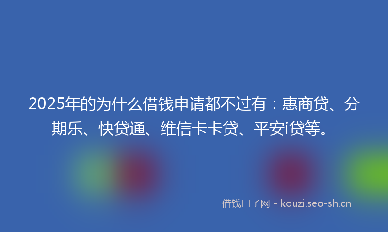 2025年的为什么借钱申请都不过有：惠商贷、分期乐、快贷通、维信卡卡贷、平安i贷等。