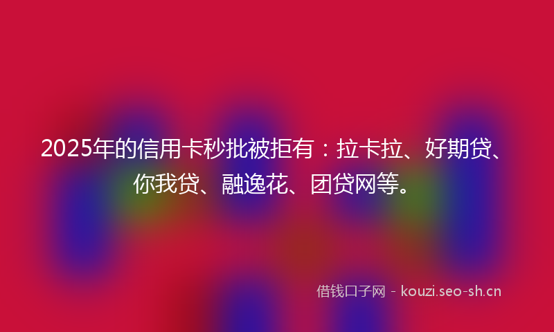 2025年的信用卡秒批被拒有：拉卡拉、好期贷、你我贷、融逸花、团贷网等。