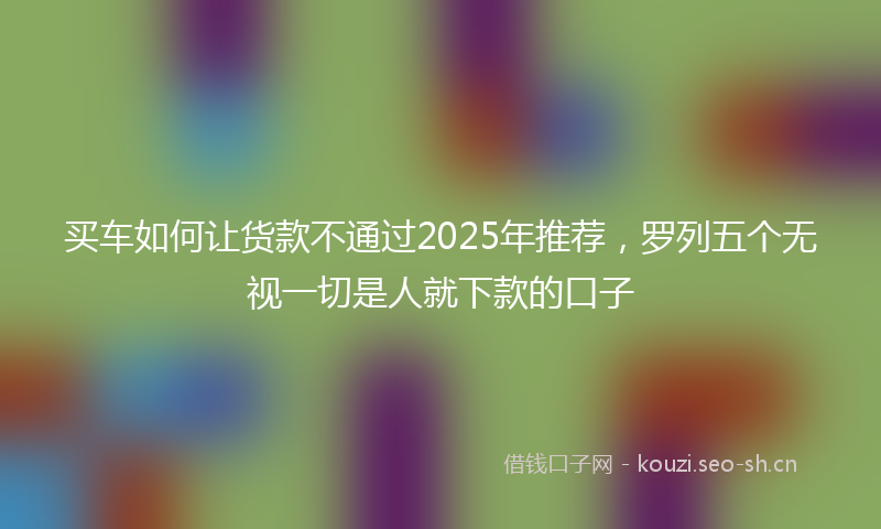 买车如何让货款不通过2025年推荐，罗列五个无视一切是人就下款的口子