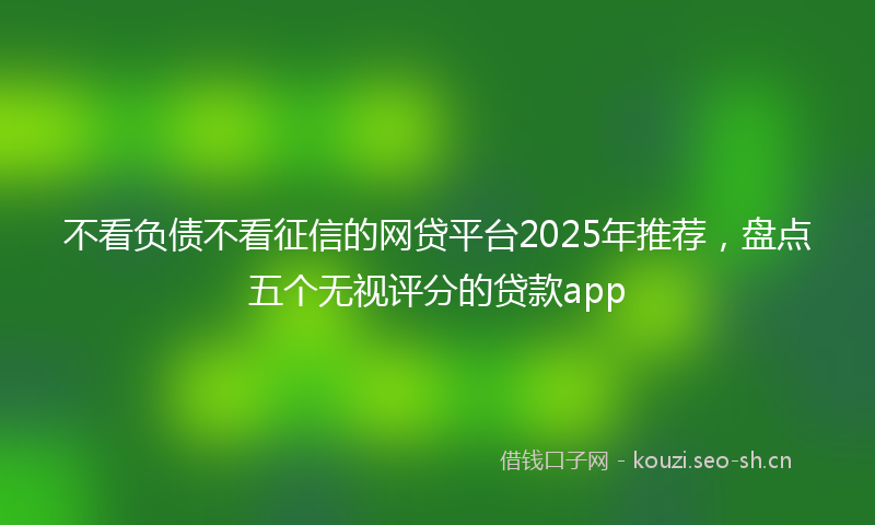 不看负债不看征信的网贷平台2025年推荐，盘点五个无视评分的贷款app