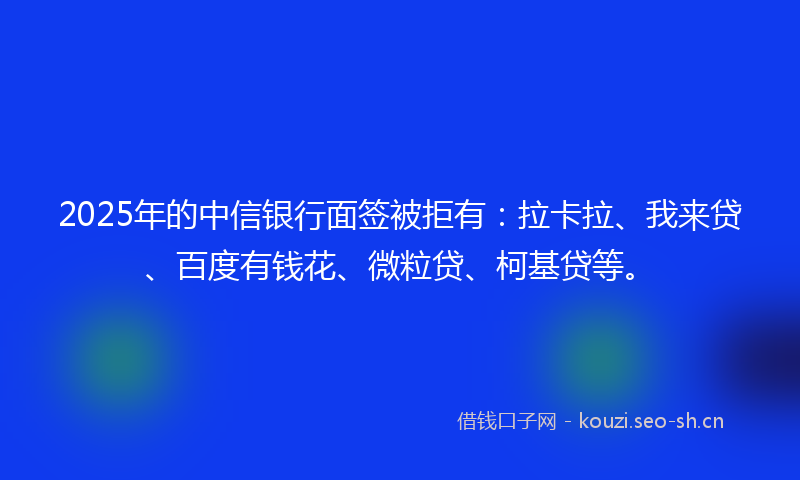 2025年的中信银行面签被拒有：拉卡拉、我来贷、百度有钱花、微粒贷、柯基贷等。