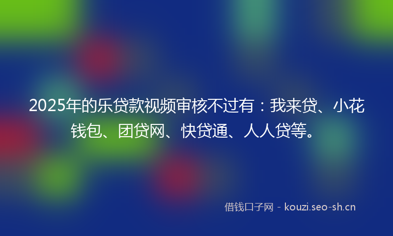 2025年的乐贷款视频审核不过有:我来贷、小花钱包、团贷网、快贷通、人人贷等。