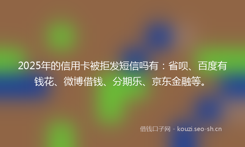 2025年的信用卡被拒发短信吗有：省呗、百度有钱花、微博借钱、分期乐、京东金融等。