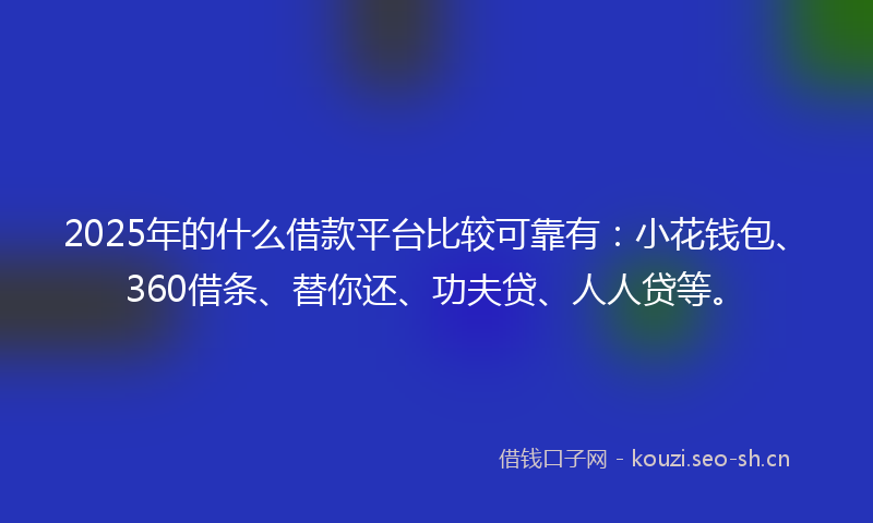 2025年的什么借款平台比较可靠有：小花钱包、360借条、替你还、功夫贷、人人贷等。