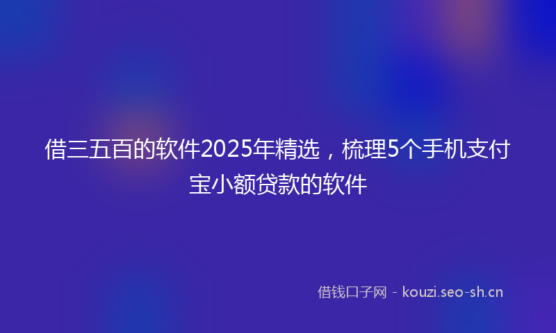 借三五百的软件2025年精选，梳理5个手机支付宝小额贷款的软件
