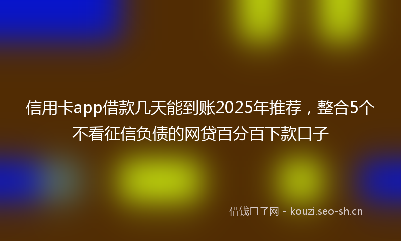 信用卡app借款几天能到账2025年推荐，整合5个不看征信负债的网贷百分百下款口子