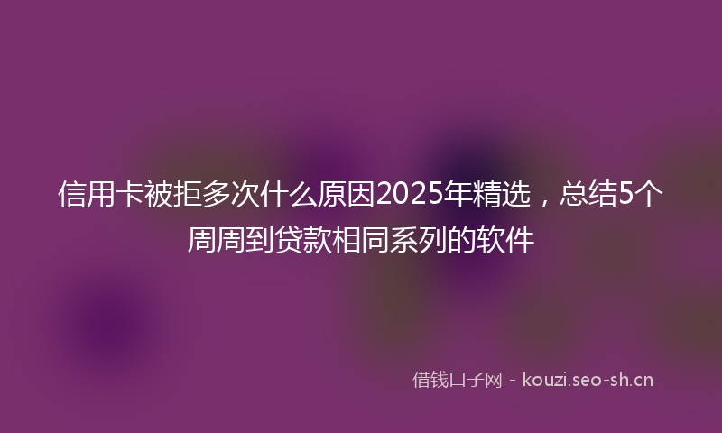 信用卡被拒多次什么原因2025年精选，总结5个周周到贷款相同系列的软件