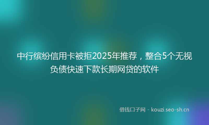 中行缤纷信用卡被拒2025年推荐，整合5个无视负债快速下款长期网贷的软件