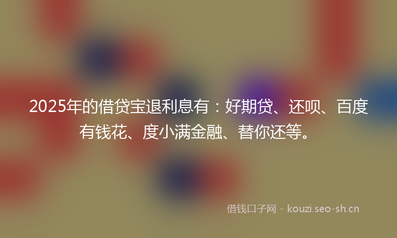 2025年的借贷宝退利息有:好期贷、还呗、百度有钱花、度小满金融、替你还等。