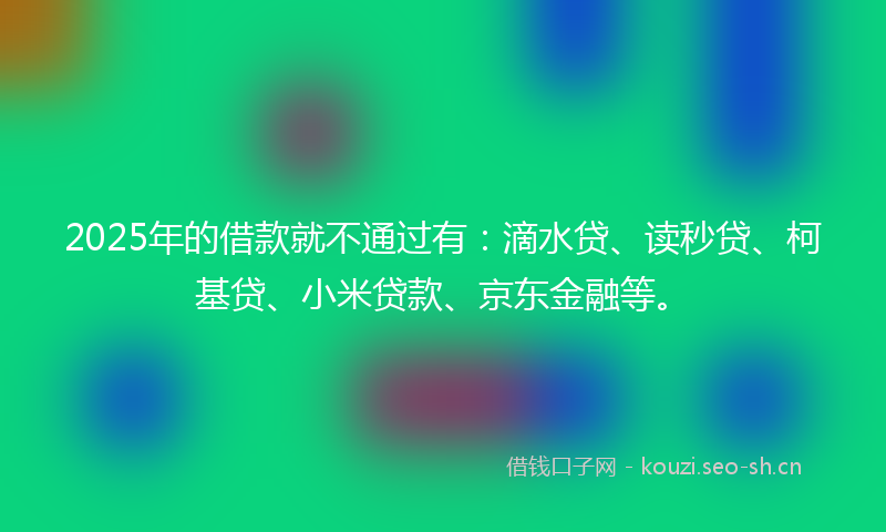 2025年的借款就不通过有：滴水贷、读秒贷、柯基贷、小米贷款、京东金融等。