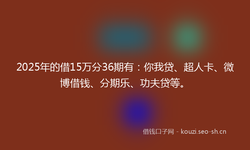 2025年的借15万分36期有：你我贷、超人卡、微博借钱、分期乐、功夫贷等。