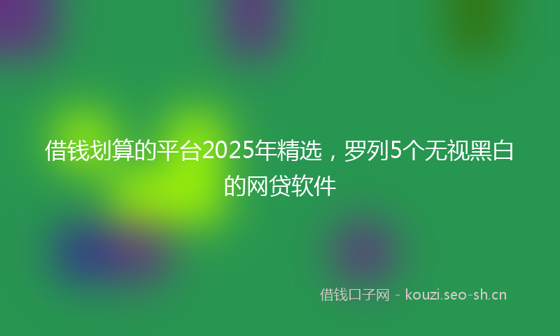 借钱划算的平台2025年精选,罗列5个无视黑白的网贷软件