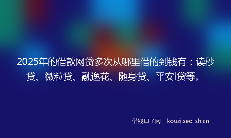 2025年的借款网贷多次从哪里借的到钱有:读秒贷、微粒贷、融逸花、随身贷、平安i贷等。