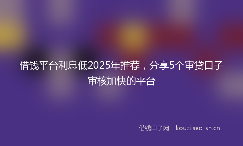 借钱平台利息低2025年推荐,分享5个审贷口子审核加快的平台