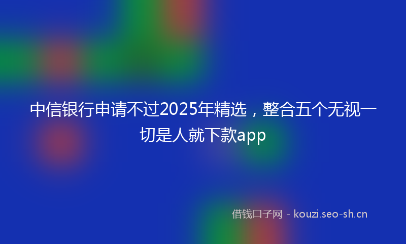 中信银行申请不过2025年精选，整合五个无视一切是人就下款app