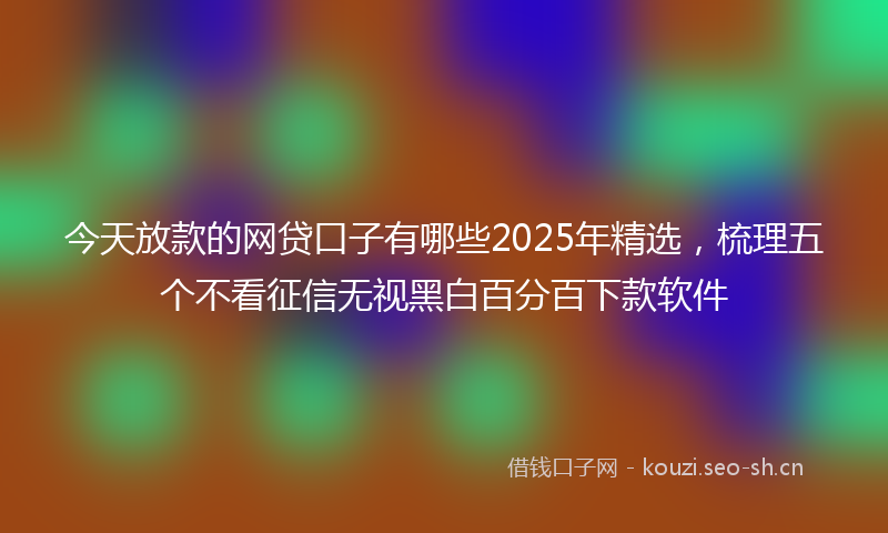 今天放款的网贷口子有哪些2025年精选，梳理五个不看征信无视黑白百分百下款软件