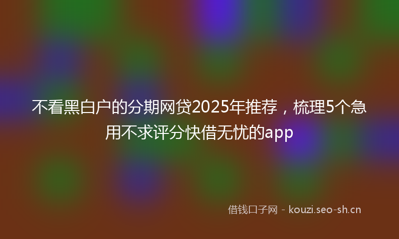 不看黑白户的分期网贷2025年推荐，梳理5个急用不求评分快借无忧的app