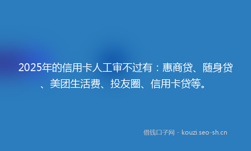 2025年的信用卡人工审不过有：惠商贷、随身贷、美团生活费、投友圈、信用卡贷等。