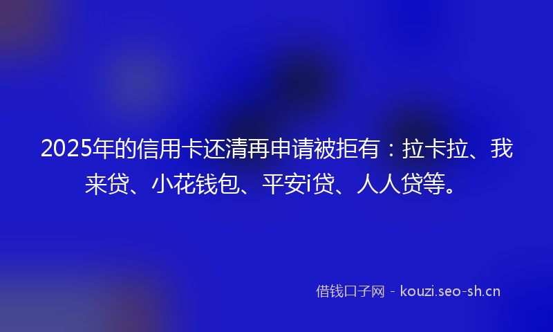 2025年的信用卡还清再申请被拒有:拉卡拉、我来贷、小花钱包、平安i贷、人人贷等。
