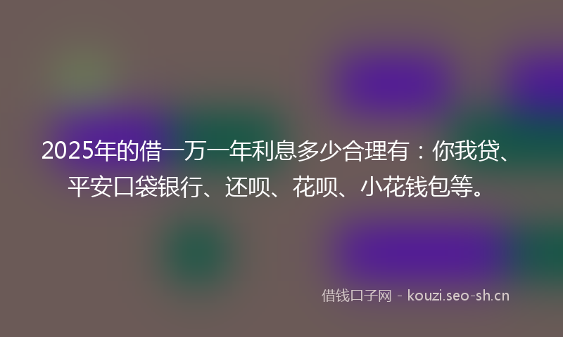 2025年的借一万一年利息多少合理有：你我贷、平安口袋银行、还呗、花呗、小花钱包等。