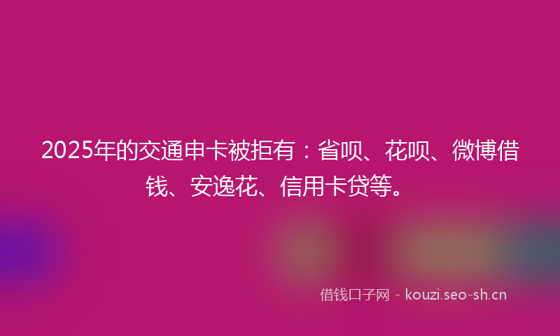 2025年的交通申卡被拒有：省呗、花呗、微博借钱、安逸花、信用卡贷等。