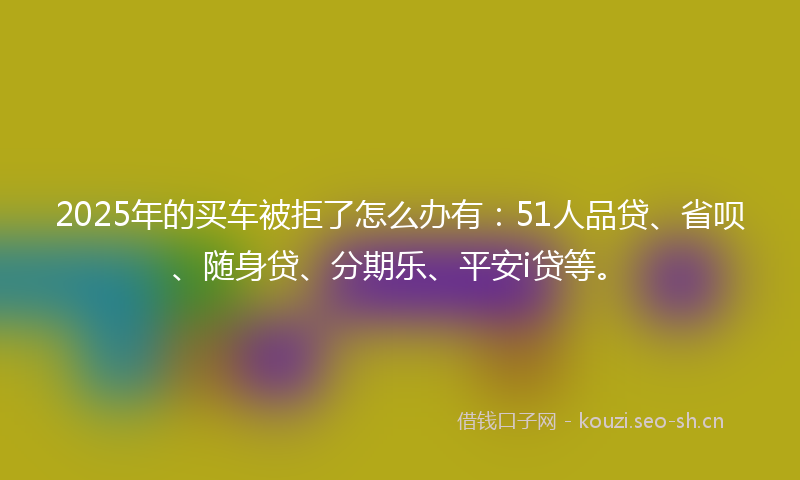 2025年的买车被拒了怎么办有：51人品贷、省呗、随身贷、分期乐、平安i贷等。