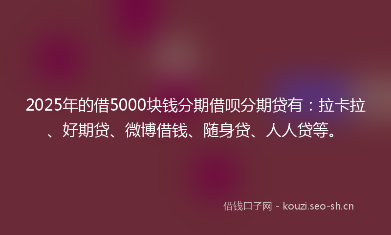2025年的借5000块钱分期借呗分期贷有：拉卡拉、好期贷、微博借钱、随身贷、人人贷等。