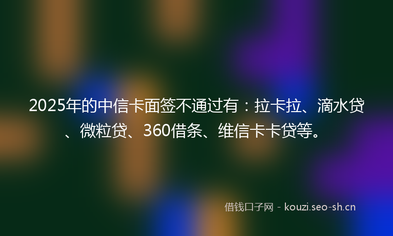 2025年的中信卡面签不通过有：拉卡拉、滴水贷、微粒贷、360借条、维信卡卡贷等。