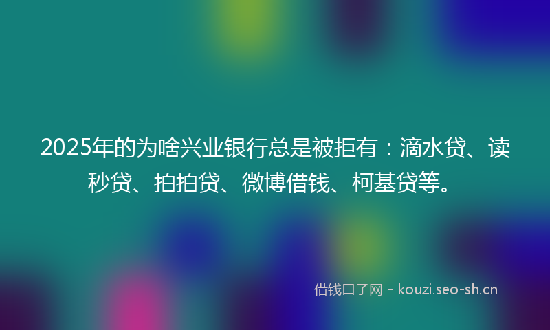 2025年的为啥兴业银行总是被拒有：滴水贷、读秒贷、拍拍贷、微博借钱、柯基贷等。