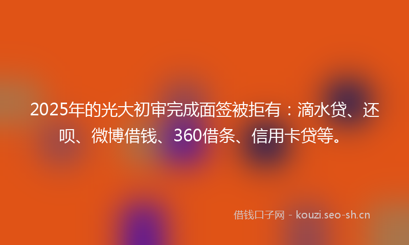 2025年的光大初审完成面签被拒有：滴水贷、还呗、微博借钱、360借条、信用卡贷等。