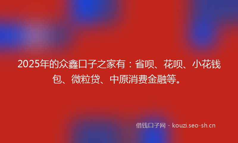 2025年的众鑫口子之家有：省呗、花呗、小花钱包、微粒贷、中原消费金融等。