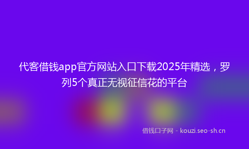 代客借钱app官方网站入口下载2025年精选，罗列5个真正无视征信花的平台